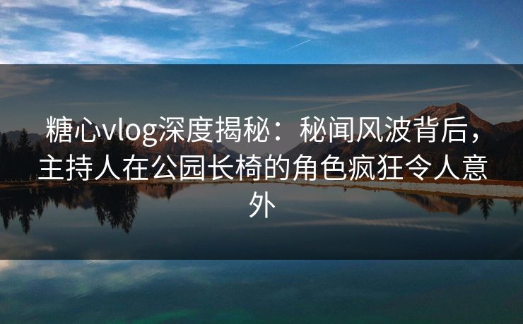 糖心vlog深度揭秘:秘闻风波背后,主持人在公园长椅的角色疯狂令人意外 糖心vlog深度揭秘:秘闻风波背后,主持人在公园长椅的角色疯狂令人意外