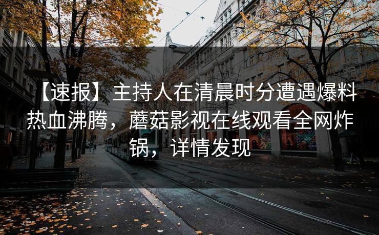 【速报】主持人在清晨时分遭遇爆料 热血沸腾,蘑菇影视在线观看全网炸锅,详情发现 【速报】主持人在清晨时分遭遇爆料 热血沸腾,蘑菇影视在线观看全网炸锅,详情发现