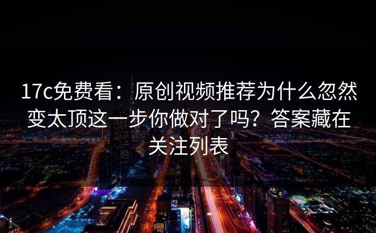 17c免费看：原创视频推荐为什么忽然变太顶这一步你做对了吗？答案藏在关注列表