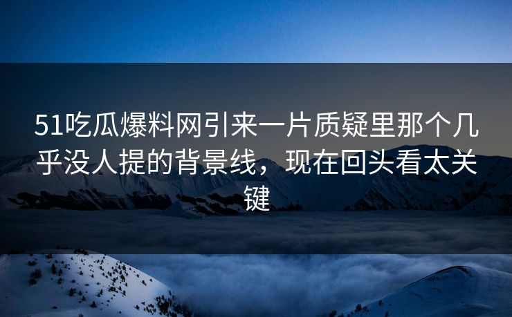 51吃瓜爆料网引来一片质疑里那个几乎没人提的背景线，现在回头看太关键